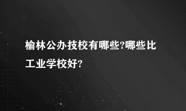 榆林公办技校有哪些?哪些比工业学校好?