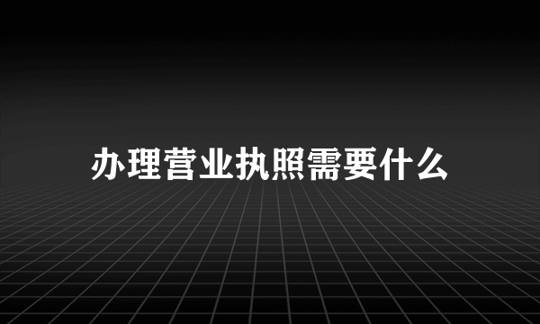 办理营业执照需要什么