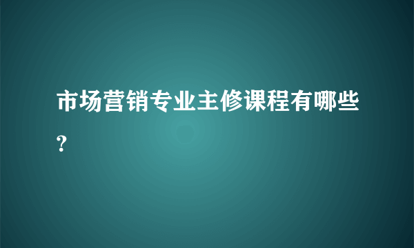 市场营销专业主修课程有哪些？