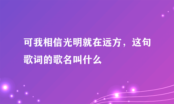 可我相信光明就在远方，这句歌词的歌名叫什么