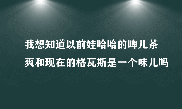 我想知道以前娃哈哈的啤儿茶爽和现在的格瓦斯是一个味儿吗