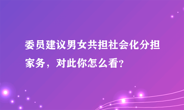 委员建议男女共担社会化分担家务，对此你怎么看？