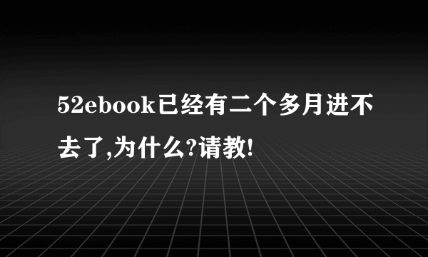 52ebook已经有二个多月进不去了,为什么?请教!