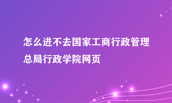 怎么进不去国家工商行政管理总局行政学院网页