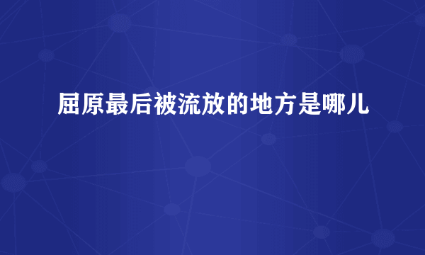 屈原最后被流放的地方是哪儿