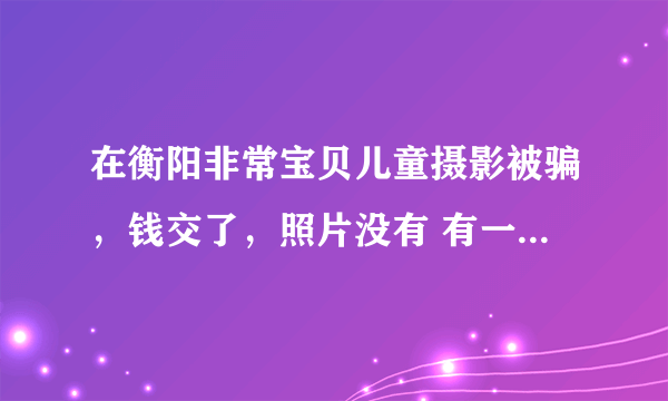 在衡阳非常宝贝儿童摄影被骗，钱交了，照片没有 有一样被骗的吗？