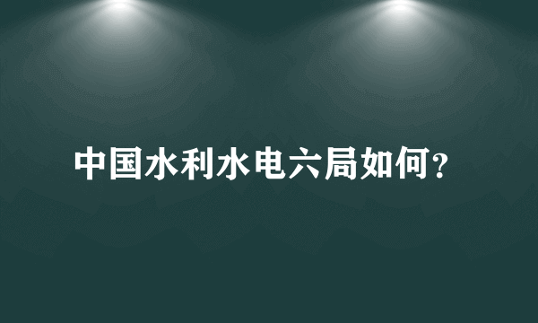 中国水利水电六局如何？