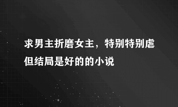 求男主折磨女主，特别特别虐但结局是好的的小说