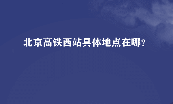 北京高铁西站具体地点在哪？