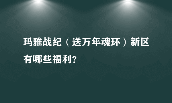 玛雅战纪（送万年魂环）新区有哪些福利？