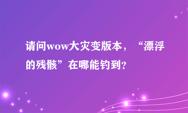 请问wow大灾变版本，“漂浮的残骸”在哪能钓到？