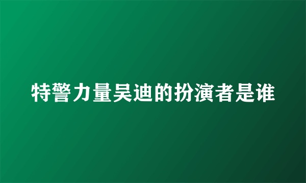 特警力量吴迪的扮演者是谁