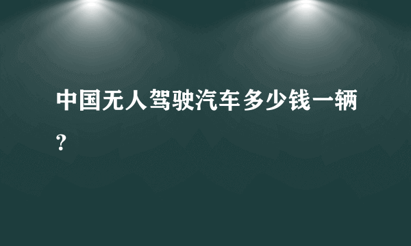 中国无人驾驶汽车多少钱一辆？