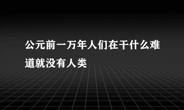 公元前一万年人们在干什么难道就没有人类