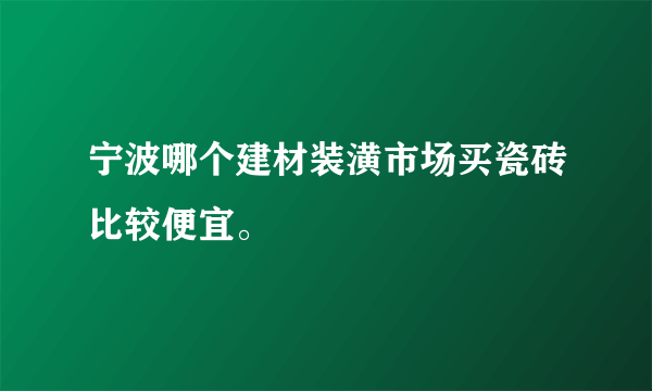 宁波哪个建材装潢市场买瓷砖比较便宜。