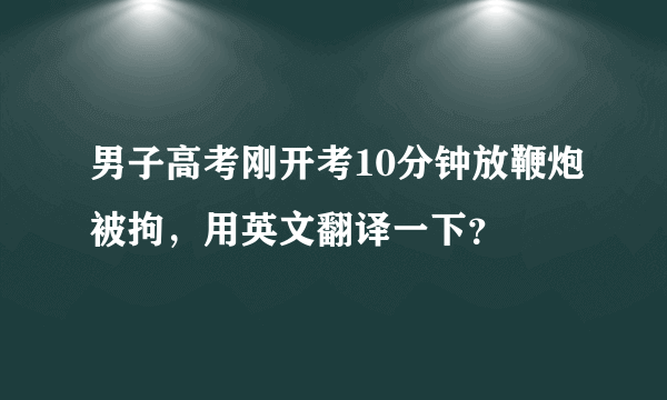 男子高考刚开考10分钟放鞭炮被拘，用英文翻译一下？