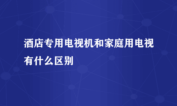 酒店专用电视机和家庭用电视有什么区别