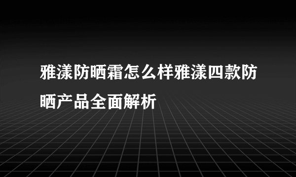 雅漾防晒霜怎么样雅漾四款防晒产品全面解析