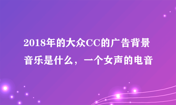 2018年的大众CC的广告背景音乐是什么，一个女声的电音