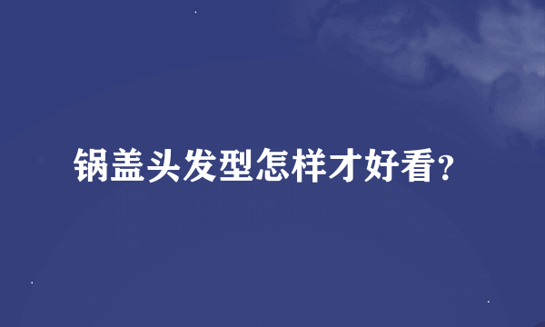 锅盖头发型怎样才好看？