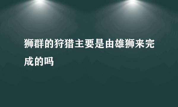 狮群的狩猎主要是由雄狮来完成的吗