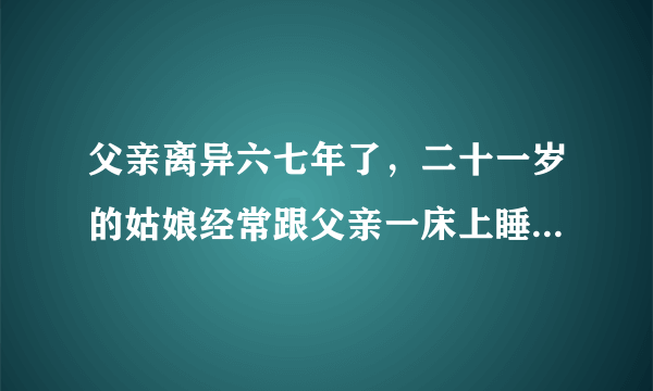 父亲离异六七年了，二十一岁的姑娘经常跟父亲一床上睡，出门走路还经常挽着抱着这样正常吗？