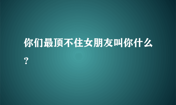 你们最顶不住女朋友叫你什么？