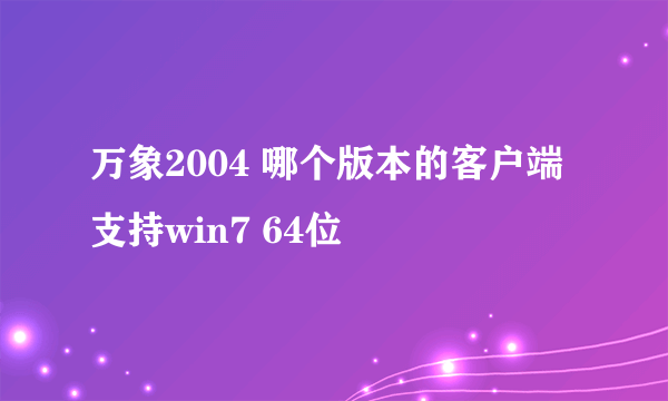 万象2004 哪个版本的客户端支持win7 64位