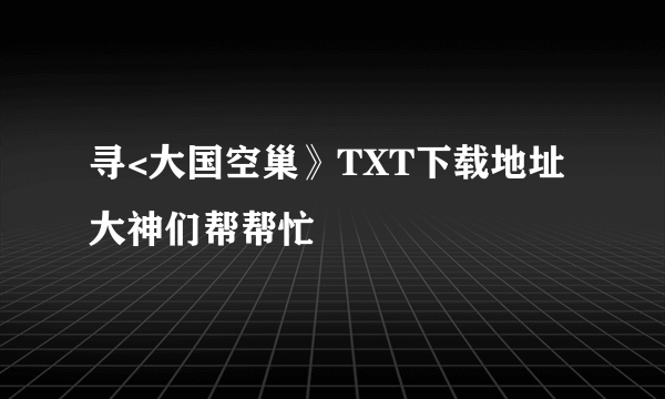 寻<大国空巢》TXT下载地址大神们帮帮忙