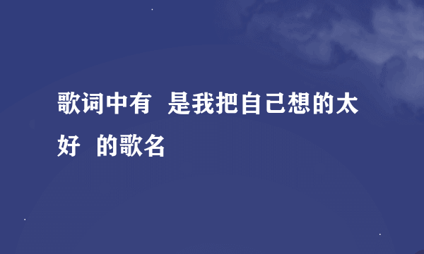 歌词中有  是我把自己想的太好  的歌名