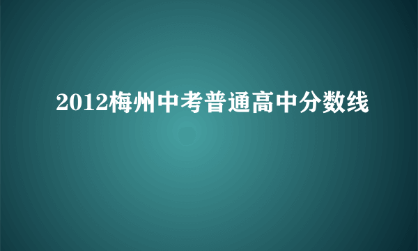 2012梅州中考普通高中分数线