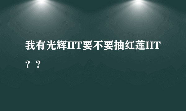 我有光辉HT要不要抽红莲HT？？