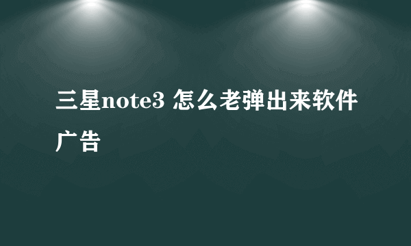 三星note3 怎么老弹出来软件广告