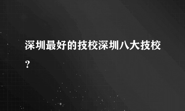 深圳最好的技校深圳八大技校？