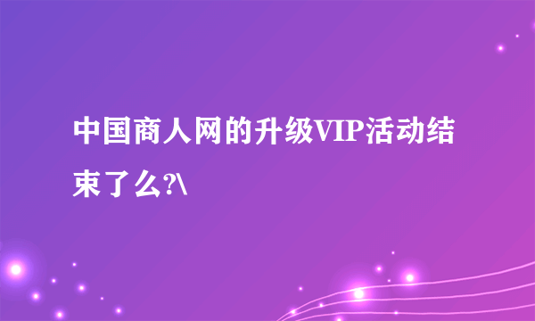 中国商人网的升级VIP活动结束了么?\