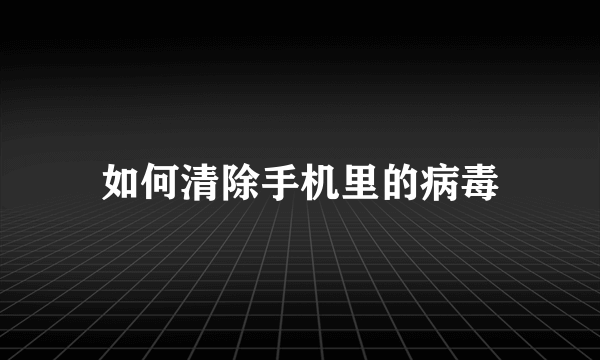 如何清除手机里的病毒