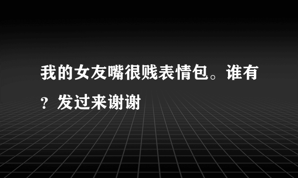 我的女友嘴很贱表情包。谁有？发过来谢谢