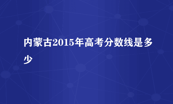 内蒙古2015年高考分数线是多少