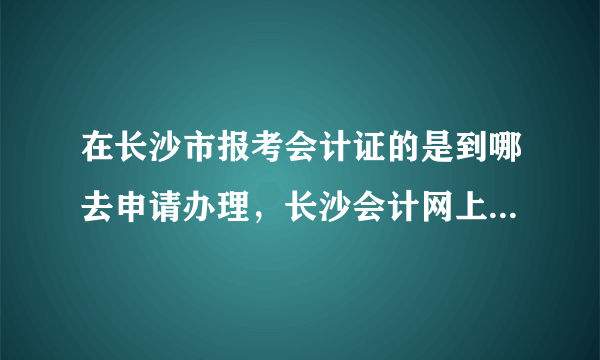 在长沙市报考会计证的是到哪去申请办理，长沙会计网上有两个地点，我不知道去哪一个，望知