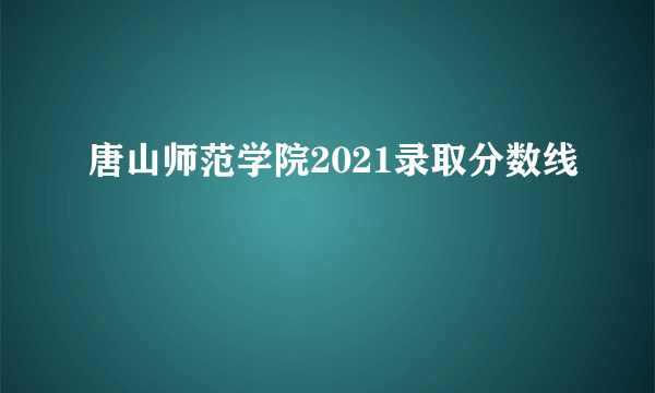 唐山师范学院2021录取分数线