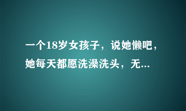 一个18岁女孩子，说她懒吧，她每天都愿洗澡洗头，无论春夏秋冬；说她不懒吧，除了洗澡洗头，其他事一概