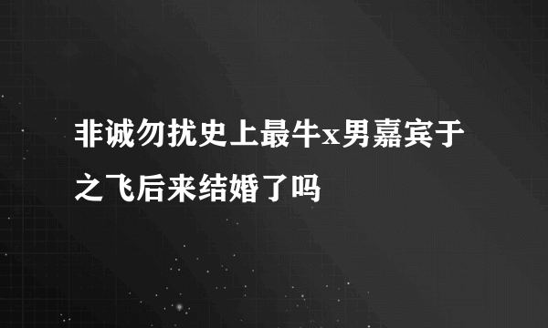 非诚勿扰史上最牛x男嘉宾于之飞后来结婚了吗