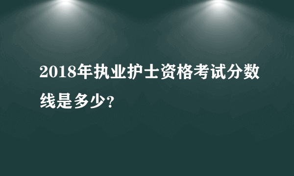 2018年执业护士资格考试分数线是多少？