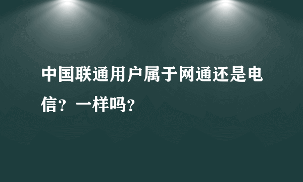 中国联通用户属于网通还是电信？一样吗？