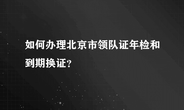 如何办理北京市领队证年检和到期换证？