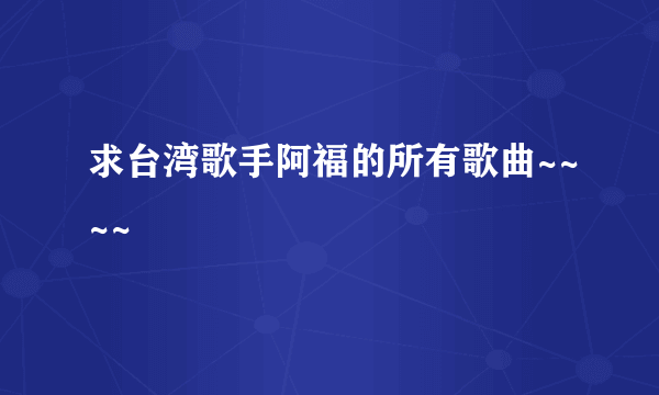 求台湾歌手阿福的所有歌曲~~~~