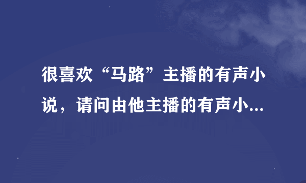 很喜欢“马路”主播的有声小说，请问由他主播的有声小说都有哪些？