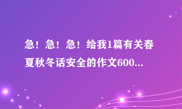 急！急！急！给我1篇有关春夏秋冬话安全的作文600字，不要废话