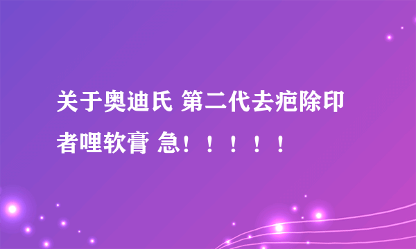 关于奥迪氏 第二代去疤除印者哩软膏 急！！！！！