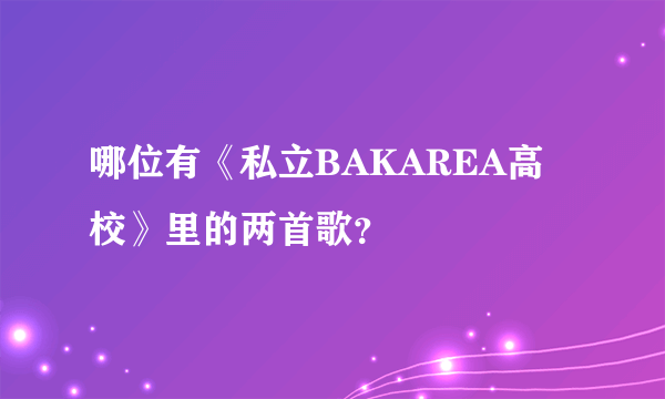 哪位有《私立BAKAREA高校》里的两首歌？